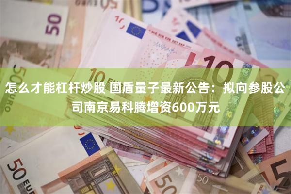 怎么才能杠杆炒股 国盾量子最新公告：拟向参股公司南京易科腾增