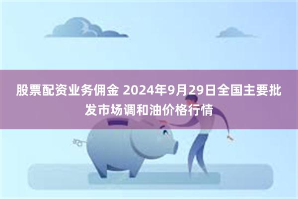 股票配资业务佣金 2024年9月29日全国主要批发市场调和油