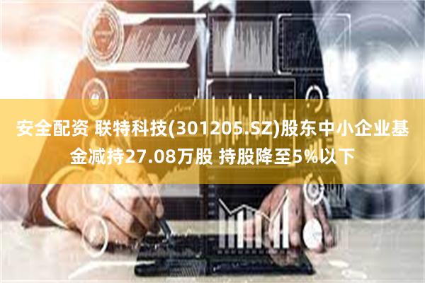 安全配资 联特科技(301205.SZ)股东中小企业基金减持