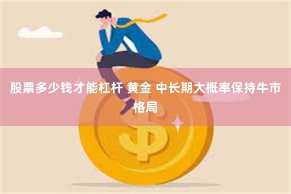 股票多少钱才能杠杆 黄金 中长期大概率保持牛市格局