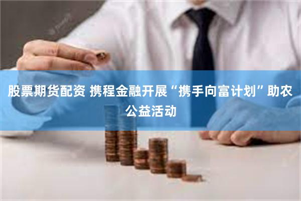 股票期货配资 携程金融开展“携手向富计划”助农公益活动