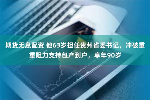 期货无息配资 他63岁担任贵州省委书记，冲破重重阻力支持包产