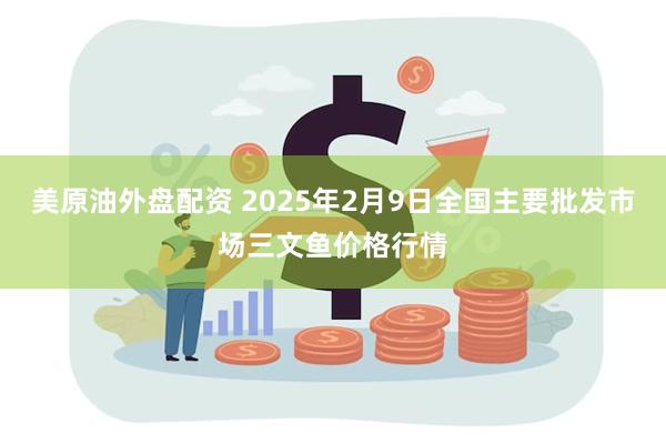 美原油外盘配资 2025年2月9日全国主要批发市场三文鱼价格