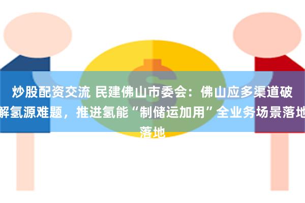 炒股配资交流 民建佛山市委会：佛山应多渠道破解氢源难题，推进