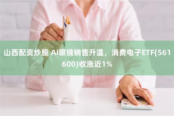山西配资炒股 AI眼镜销售升温，消费电子ETF(561600